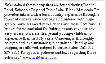 Text Box: "Maintained forest campsites are found dotting Donnell Pond, Schoodic Bay and Tunk Lake. Black Mountain Trail provides hikers with a back country experience through a forest of dense spruce and oak embroidered with huge granite boulders laced with lichens and moss. Fox Pond is known for its secluded fly-fishing opportunities and its easy access to waters that permit younger children to experience their first fly casts. Canoeing is thoroughly enjoyed and lake swimming is permitted. Hunting and trapping are allowed, subject to certain rules. Call 207-287-3821 for specific policies and laws regarding these activities." www.wildernet.com